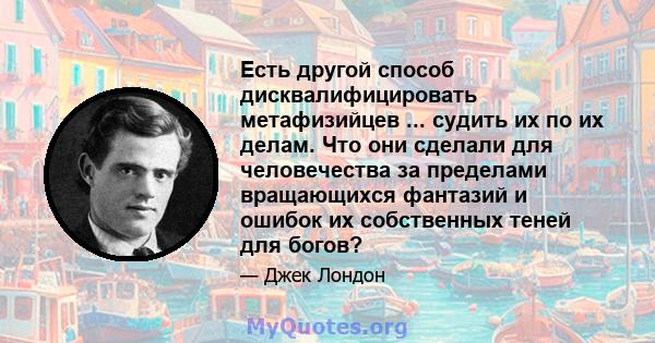 Есть другой способ дисквалифицировать метафизийцев ... судить их по их делам. Что они сделали для человечества за пределами вращающихся фантазий и ошибок их собственных теней для богов?