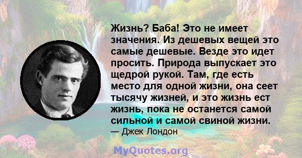 Жизнь? Баба! Это не имеет значения. Из дешевых вещей это самые дешевые. Везде это идет просить. Природа выпускает это щедрой рукой. Там, где есть место для одной жизни, она сеет тысячу жизней, и это жизнь ест жизнь,