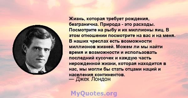 Жизнь, которая требует рождения, безгранична. Природа - это расходы. Посмотрите на рыбу и их миллионы яиц. В этом отношении посмотрите на вас и на меня. В наших чреслах есть возможности миллионов жизней. Можем ли мы