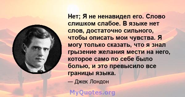 Нет; Я не ненавидел его. Слово слишком слабое. В языке нет слов, достаточно сильного, чтобы описать мои чувства. Я могу только сказать, что я знал грызение желания мести на него, которое само по себе было болью, и это