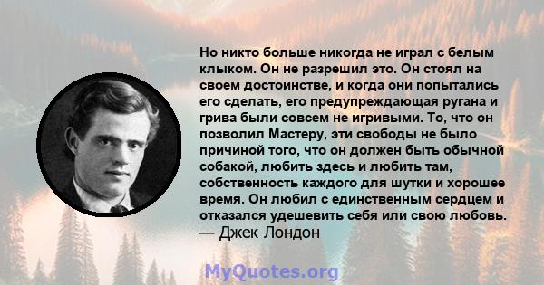 Но никто больше никогда не играл с белым клыком. Он не разрешил это. Он стоял на своем достоинстве, и когда они попытались его сделать, его предупреждающая ругана и грива были совсем не игривыми. То, что он позволил