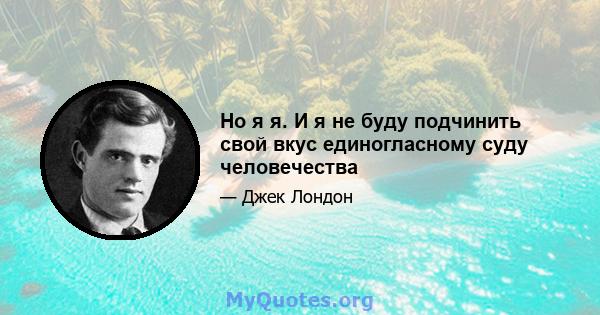 Но я я. И я не буду подчинить свой вкус единогласному суду человечества