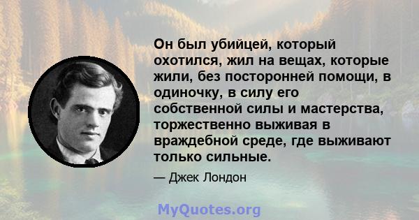 Он был убийцей, который охотился, жил на вещах, которые жили, без посторонней помощи, в одиночку, в силу его собственной силы и мастерства, торжественно выживая в враждебной среде, где выживают только сильные.