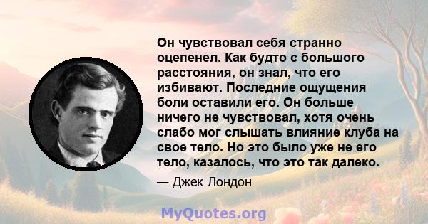 Он чувствовал себя странно оцепенел. Как будто с большого расстояния, он знал, что его избивают. Последние ощущения боли оставили его. Он больше ничего не чувствовал, хотя очень слабо мог слышать влияние клуба на свое