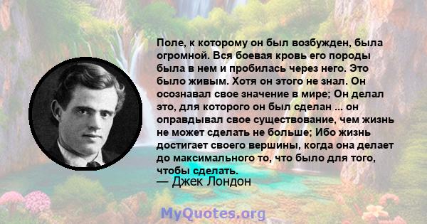 Поле, к которому он был возбужден, была огромной. Вся боевая кровь его породы была в нем и пробилась через него. Это было живым. Хотя он этого не знал. Он осознавал свое значение в мире; Он делал это, для которого он