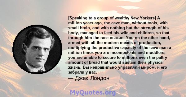 [Speaking to a group of wealthy New Yorkers] A million years ago, the cave man, without tools, with small brain, and with nothing but the strength of his body, managed to feed his wife and children, so that through him