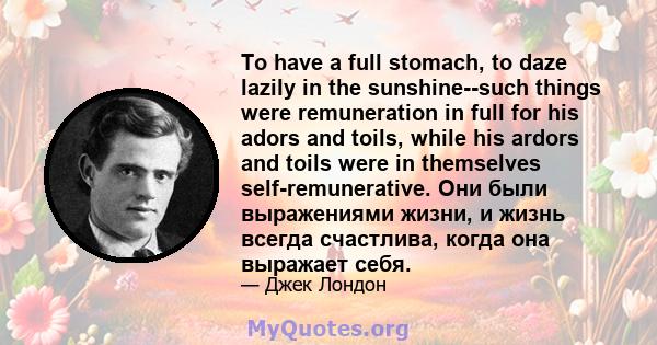 To have a full stomach, to daze lazily in the sunshine--such things were remuneration in full for his adors and toils, while his ardors and toils were in themselves self-remunerative. Они были выражениями жизни, и жизнь 