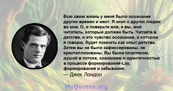 Всю свою жизнь у меня было осознание других времен и мест. Я знал о других людях во мне. О, и поверьте мне, и вы, мой читатель, который должен быть. Читайте в детстве, и это чувство осознания, о котором я говорю, будет