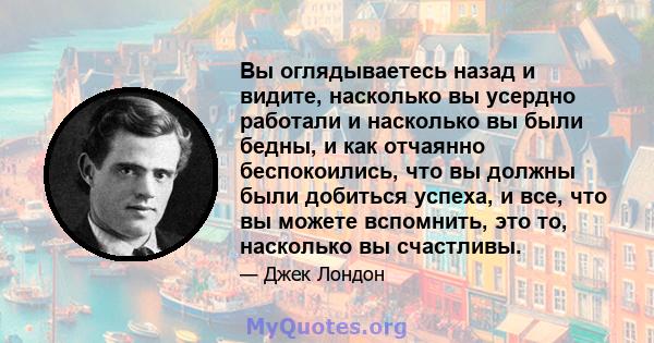 Вы оглядываетесь назад и видите, насколько вы усердно работали и насколько вы были бедны, и как отчаянно беспокоились, что вы должны были добиться успеха, и все, что вы можете вспомнить, это то, насколько вы счастливы.