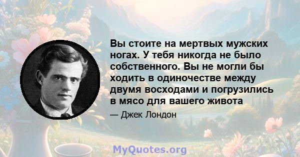 Вы стоите на мертвых мужских ногах. У тебя никогда не было собственного. Вы не могли бы ходить в одиночестве между двумя восходами и погрузились в мясо для вашего живота