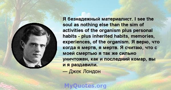 Я безнадежный материалист. I see the soul as nothing else than the sim of activities of the organism plus personal habits - plus inherited habits, memories, experiences, of the organism. Я верю, что когда я мертв, я