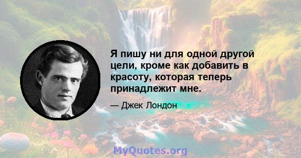 Я пишу ни для одной другой цели, кроме как добавить в красоту, которая теперь принадлежит мне.