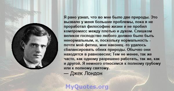 Я рано узнал, что во мне было две природы. Это вызвало у меня большие проблемы, пока я не проработал философию жизни и не пробил компромисс между плотью и духом. Слишком великое господство любого должно было быть