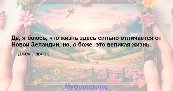 Да, я боюсь, что жизнь здесь сильно отличается от Новой Зеландии, но, о боже, это великая жизнь.