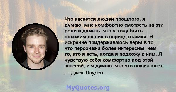 Что касается людей прошлого, я думаю, мне комфортно смотреть на эти роли и думать, что я хочу быть похожим на них в период съемки. Я искренне придерживаюсь веры в то, что персонажи более интересны, чем то, кто я есть,