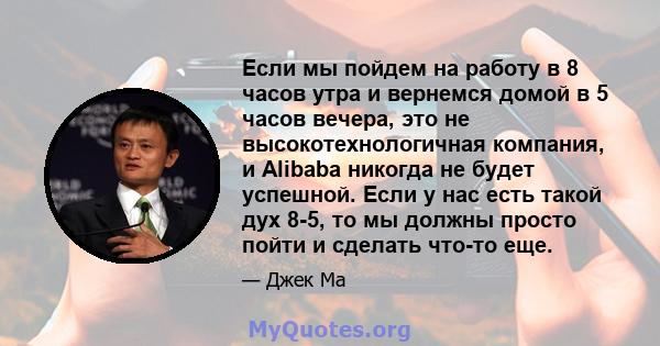 Если мы пойдем на работу в 8 часов утра и вернемся домой в 5 часов вечера, это не высокотехнологичная компания, и Alibaba никогда не будет успешной. Если у нас есть такой дух 8-5, то мы должны просто пойти и сделать