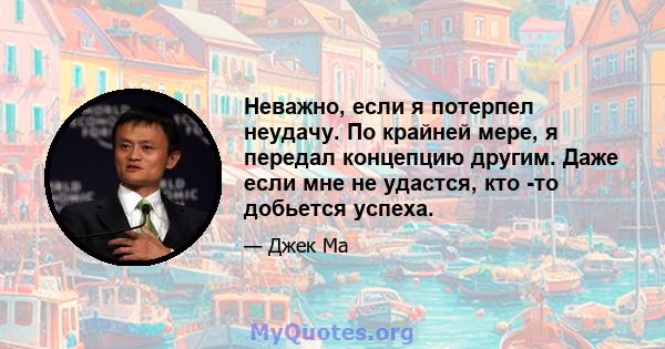 Неважно, если я потерпел неудачу. По крайней мере, я передал концепцию другим. Даже если мне не удастся, кто -то добьется успеха.