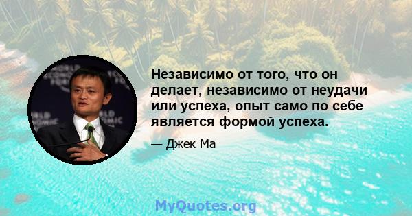 Независимо от того, что он делает, независимо от неудачи или успеха, опыт само по себе является формой успеха.