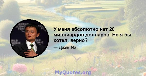 У меня абсолютно нет 20 миллиардов долларов. Но я бы хотел, верно?