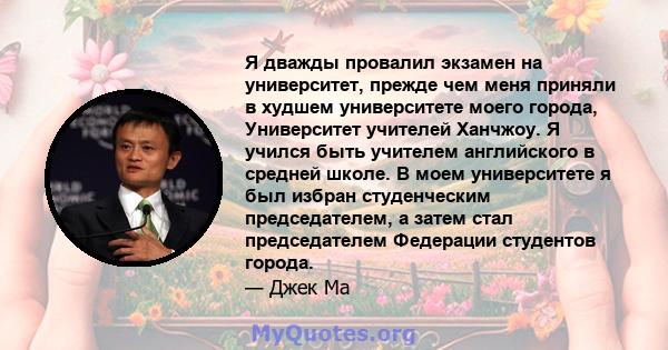 Я дважды провалил экзамен на университет, прежде чем меня приняли в худшем университете моего города, Университет учителей Ханчжоу. Я учился быть учителем английского в средней школе. В моем университете я был избран