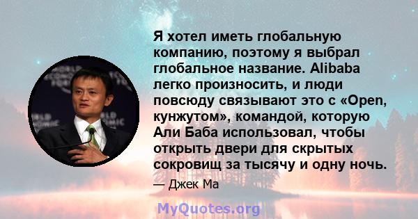 Я хотел иметь глобальную компанию, поэтому я выбрал глобальное название. Alibaba легко произносить, и люди повсюду связывают это с «Open, кунжутом», командой, которую Али Баба использовал, чтобы открыть двери для