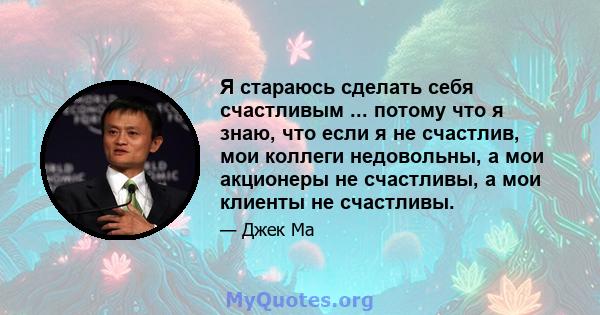 Я стараюсь сделать себя счастливым ... потому что я знаю, что если я не счастлив, мои коллеги недовольны, а мои акционеры не счастливы, а мои клиенты не счастливы.