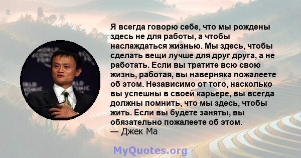 Я всегда говорю себе, что мы рождены здесь не для работы, а чтобы наслаждаться жизнью. Мы здесь, чтобы сделать вещи лучше для друг друга, а не работать. Если вы тратите всю свою жизнь, работая, вы наверняка пожалеете об 