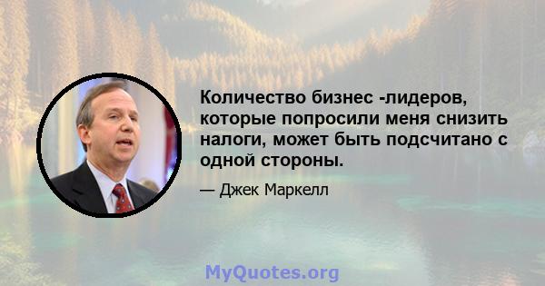 Количество бизнес -лидеров, которые попросили меня снизить налоги, может быть подсчитано с одной стороны.