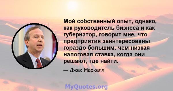 Мой собственный опыт, однако, как руководитель бизнеса и как губернатор, говорит мне, что предприятия заинтересованы гораздо большим, чем низкая налоговая ставка, когда они решают, где найти.