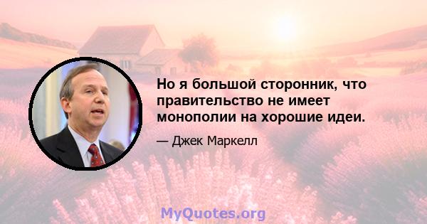 Но я большой сторонник, что правительство не имеет монополии на хорошие идеи.