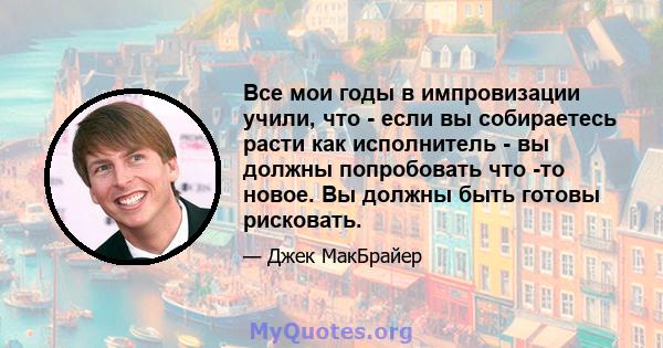 Все мои годы в импровизации учили, что - если вы собираетесь расти как исполнитель - вы должны попробовать что -то новое. Вы должны быть готовы рисковать.