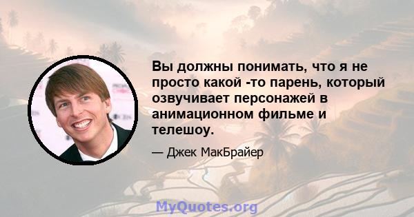 Вы должны понимать, что я не просто какой -то парень, который озвучивает персонажей в анимационном фильме и телешоу.