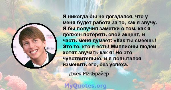 Я никогда бы не догадался, что у меня будет работа за то, как я звучу. Я бы получил заметки о том, как я должен потерять свой акцент, и часть меня думает: «Как ты смеешь! Это то, кто я есть! Миллионы людей хотят звучать 