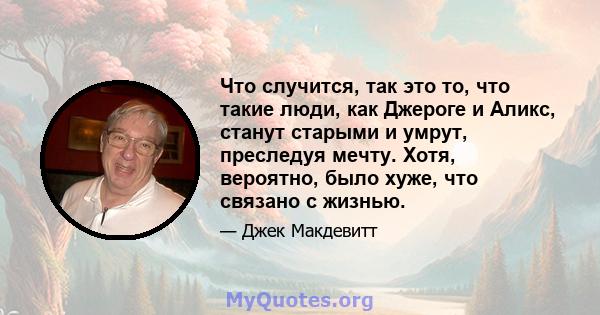 Что случится, так это то, что такие люди, как Джероге и Аликс, станут старыми и умрут, преследуя мечту. Хотя, вероятно, было хуже, что связано с жизнью.