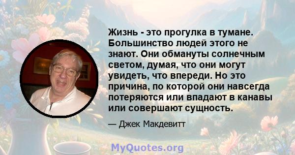 Жизнь - это прогулка в тумане. Большинство людей этого не знают. Они обмануты солнечным светом, думая, что они могут увидеть, что впереди. Но это причина, по которой они навсегда потеряются или впадают в канавы или