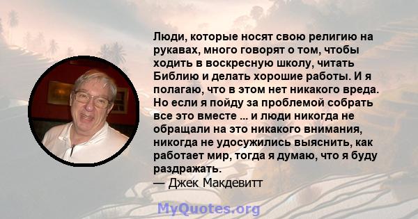 Люди, которые носят свою религию на рукавах, много говорят о том, чтобы ходить в воскресную школу, читать Библию и делать хорошие работы. И я полагаю, что в этом нет никакого вреда. Но если я пойду за проблемой собрать