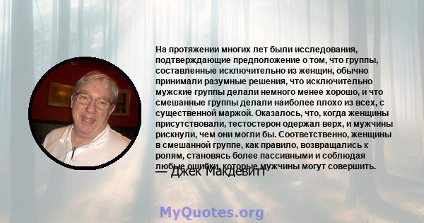 На протяжении многих лет были исследования, подтверждающие предположение о том, что группы, составленные исключительно из женщин, обычно принимали разумные решения, что исключительно мужские группы делали немного менее