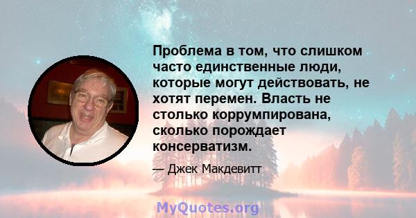 Проблема в том, что слишком часто единственные люди, которые могут действовать, не хотят перемен. Власть не столько коррумпирована, сколько порождает консерватизм.