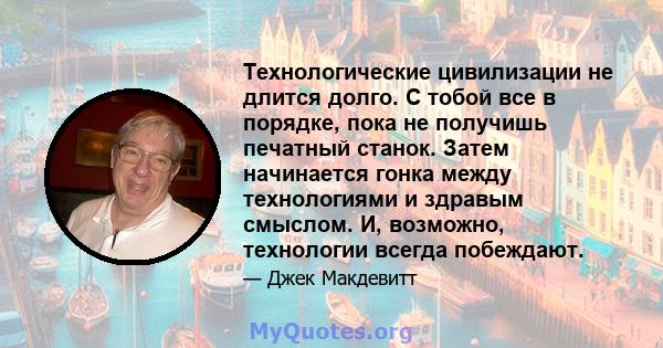 Технологические цивилизации не длится долго. С тобой все в порядке, пока не получишь печатный станок. Затем начинается гонка между технологиями и здравым смыслом. И, возможно, технологии всегда побеждают.