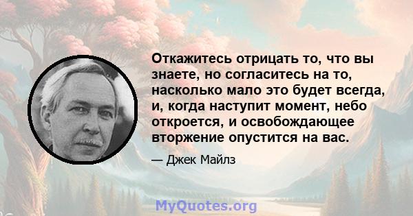 Откажитесь отрицать то, что вы знаете, но согласитесь на то, насколько мало это будет всегда, и, когда наступит момент, небо откроется, и освобождающее вторжение опустится на вас.