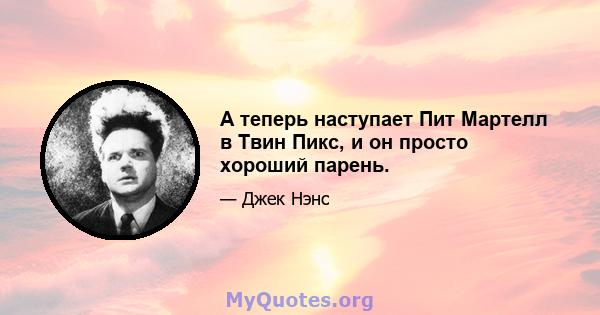 А теперь наступает Пит Мартелл в Твин Пикс, и он просто хороший парень.