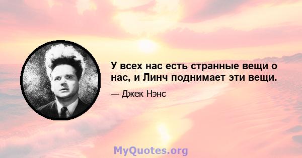 У всех нас есть странные вещи о нас, и Линч поднимает эти вещи.