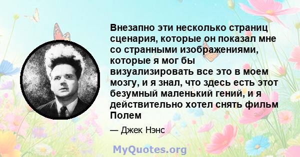 Внезапно эти несколько страниц сценария, которые он показал мне со странными изображениями, которые я мог бы визуализировать все это в моем мозгу, и я знал, что здесь есть этот безумный маленький гений, и я