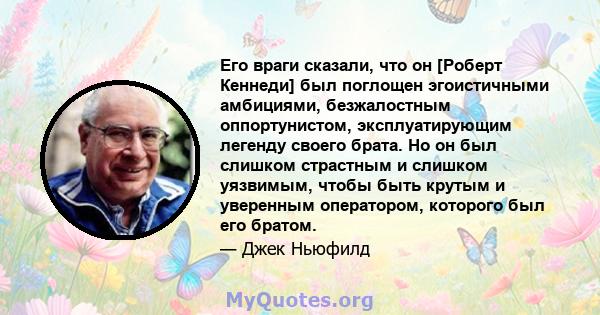 Его враги сказали, что он [Роберт Кеннеди] был поглощен эгоистичными амбициями, безжалостным оппортунистом, эксплуатирующим легенду своего брата. Но он был слишком страстным и слишком уязвимым, чтобы быть крутым и