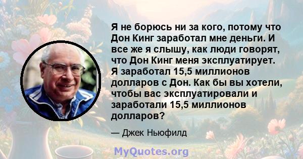 Я не борюсь ни за кого, потому что Дон Кинг заработал мне деньги. И все же я слышу, как люди говорят, что Дон Кинг меня эксплуатирует. Я заработал 15,5 миллионов долларов с Дон. Как бы вы хотели, чтобы вас