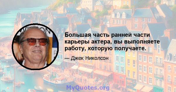 Большая часть ранней части карьеры актера, вы выполняете работу, которую получаете.