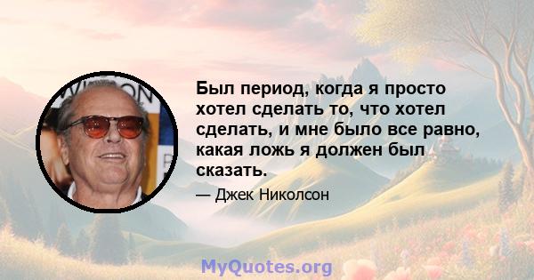 Был период, когда я просто хотел сделать то, что хотел сделать, и мне было все равно, какая ложь я должен был сказать.