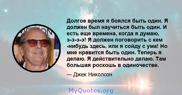 Долгое время я боялся быть один. Я должен был научиться быть один. И есть еще времена, когда я думаю, э-э-э-э! Я должен поговорить с кем -нибудь здесь, или я сойду с ума! Но мне нравится быть один. Теперь я делаю. Я