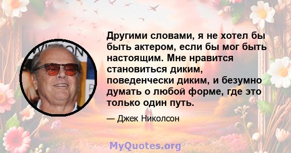 Другими словами, я не хотел бы быть актером, если бы мог быть настоящим. Мне нравится становиться диким, поведенчески диким, и безумно думать о любой форме, где это только один путь.