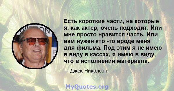 Есть короткие части, на которые я, как актер, очень подходит. Или мне просто нравится часть. Или вам нужен кто -то вроде меня для фильма. Под этим я не имею в виду в кассах, я имею в виду, что в исполнении материала.